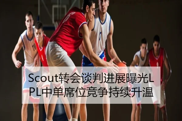 Scout转会谈判进展曝光LPL中单席位竞争持续升温